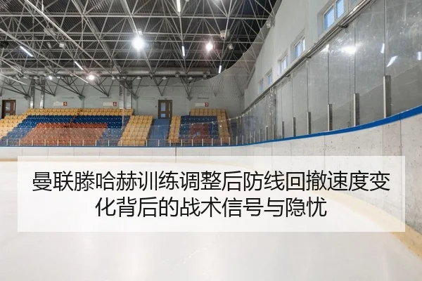 曼联滕哈赫训练调整后防线回撤速度变化背后的战术信号与隐忧